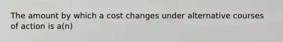 The amount by which a cost changes under alternative courses of action is a(n)