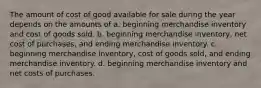 The amount of cost of good available for sale during the year depends on the amounts of a. beginning merchandise inventory and cost of goods sold. b. beginning merchandise inventory, net cost of purchases, and ending merchandise inventory. c. beginning merchandise inventory, cost of goods sold, and ending merchandise inventory. d. beginning merchandise inventory and net costs of purchases.