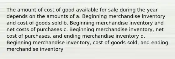 The amount of cost of good available for sale during the year depends on the amounts of a. Beginning merchandise inventory and cost of goods sold b. Beginning merchandise inventory and net costs of purchases c. Beginning merchandise inventory, net cost of purchases, and ending merchandise inventory d. Beginning merchandise inventory, cost of goods sold, and ending merchandise inventory