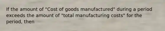 If the amount of "Cost of goods manufactured" during a period exceeds the amount of "total manufacturing costs" for the period, then