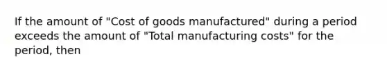 If the amount of "Cost of goods manufactured" during a period exceeds the amount of "Total manufacturing costs" for the period, then