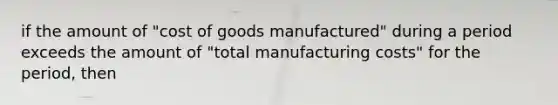 if the amount of "cost of goods manufactured" during a period exceeds the amount of "total manufacturing costs" for the period, then