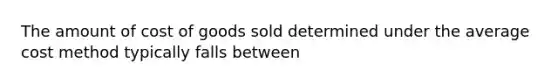 The amount of cost of goods sold determined under the average cost method typically falls between