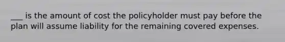 ___ is the amount of cost the policyholder must pay before the plan will assume liability for the remaining covered expenses.