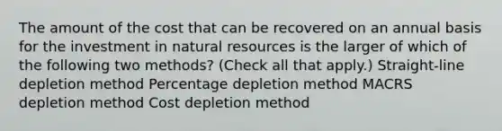 The amount of the cost that can be recovered on an annual basis for the investment in natural resources is the larger of which of the following two methods? (Check all that apply.) Straight-line depletion method Percentage depletion method MACRS depletion method Cost depletion method