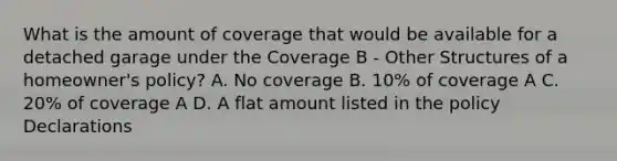 What is the amount of coverage that would be available for a detached garage under the Coverage B - Other Structures of a homeowner's policy? A. No coverage B. 10% of coverage A C. 20% of coverage A D. A flat amount listed in the policy Declarations