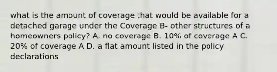 what is the amount of coverage that would be available for a detached garage under the Coverage B- other structures of a homeowners policy? A. no coverage B. 10% of coverage A C. 20% of coverage A D. a flat amount listed in the policy declarations