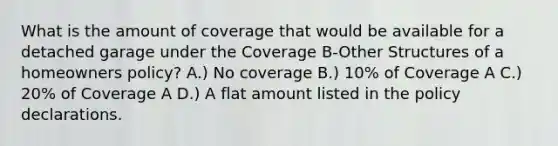 What is the amount of coverage that would be available for a detached garage under the Coverage B-Other Structures of a homeowners policy? A.) No coverage B.) 10% of Coverage A C.) 20% of Coverage A D.) A flat amount listed in the policy declarations.