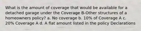 What is the amount of coverage that would be available for a detached garage under the Coverage B-Other structures of a homeowners policy? a. No coverage b. 10% of Coverage A c. 20% Coverage A d. A flat amount listed in the policy Declarations