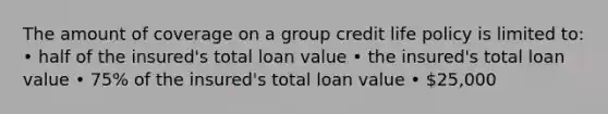 The amount of coverage on a group credit life policy is limited to: • half of the insured's total loan value • the insured's total loan value • 75% of the insured's total loan value • 25,000