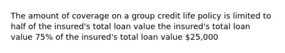 The amount of coverage on a group credit life policy is limited to half of the insured's total loan value the insured's total loan value 75% of the insured's total loan value 25,000