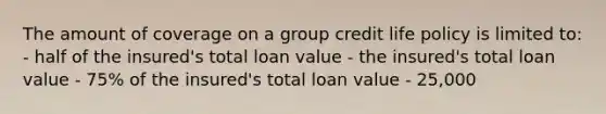 The amount of coverage on a group credit life policy is limited to: - half of the insured's total loan value - the insured's total loan value - 75% of the insured's total loan value - 25,000