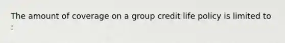 The amount of coverage on a group credit life policy is limited to :