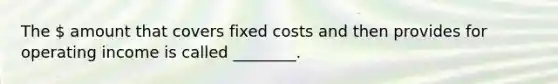 The  amount that covers fixed costs and then provides for operating income is called ________.