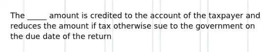 The _____ amount is credited to the account of the taxpayer and reduces the amount if tax otherwise sue to the government on the due date of the return