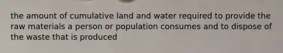 the amount of cumulative land and water required to provide the raw materials a person or population consumes and to dispose of the waste that is produced