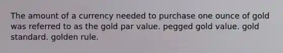 The amount of a currency needed to purchase one ounce of gold was referred to as the gold <a href='https://www.questionai.com/knowledge/kLpXEGfnaF-par-value' class='anchor-knowledge'>par value</a>. pegged gold value. <a href='https://www.questionai.com/knowledge/kVz3wUC7hx-gold-standard' class='anchor-knowledge'>gold standard</a>. golden rule.