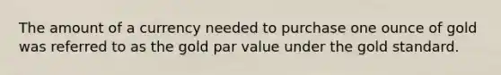 The amount of a currency needed to purchase one ounce of gold was referred to as the gold par value under the gold standard.