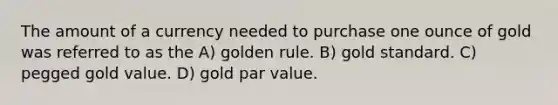 The amount of a currency needed to purchase one ounce of gold was referred to as the A) golden rule. B) gold standard. C) pegged gold value. D) gold par value.