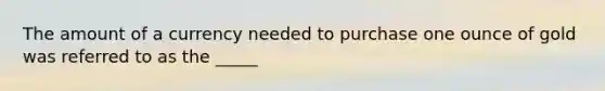 The amount of a currency needed to purchase one ounce of gold was referred to as the _____