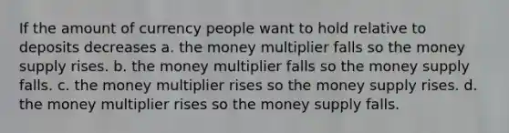 If the amount of currency people want to hold relative to deposits decreases a. the money multiplier falls so the money supply rises. b. the money multiplier falls so the money supply falls. c. the money multiplier rises so the money supply rises. d. the money multiplier rises so the money supply falls.