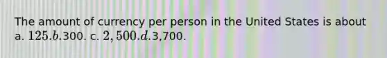 The amount of currency per person in the United States is about a. 125. b.300. c. 2,500. d.3,700.