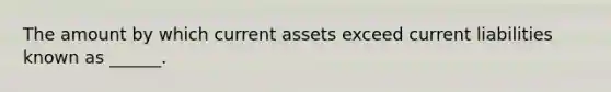 The amount by which current assets exceed current liabilities known as ______.