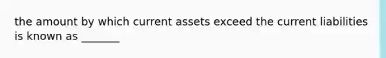 the amount by which current assets exceed the current liabilities is known as _______