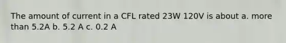 The amount of current in a CFL rated 23W 120V is about a. more than 5.2A b. 5.2 A c. 0.2 A