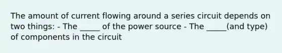 The amount of current flowing around a series circuit depends on two things: - The _____ of the power source - The _____(and type) of components in the circuit