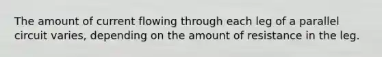 The amount of current flowing through each leg of a parallel circuit varies, depending on the amount of resistance in the leg.