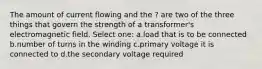 The amount of current flowing and the ? are two of the three things that govern the strength of a transformer's electromagnetic field. Select one: a.load that is to be connected b.number of turns in the winding c.primary voltage it is connected to d.the secondary voltage required