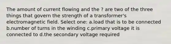 The amount of current flowing and the ? are two of the three things that govern the strength of a transformer's electromagnetic field. Select one: a.load that is to be connected b.number of turns in the winding c.primary voltage it is connected to d.the secondary voltage required