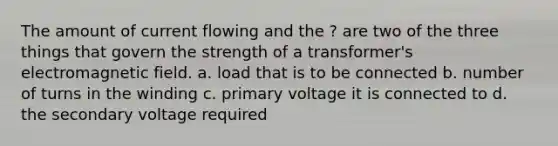 The amount of current flowing and the ? are two of the three things that govern the strength of a transformer's electromagnetic field. a. load that is to be connected b. number of turns in the winding c. primary voltage it is connected to d. the secondary voltage required