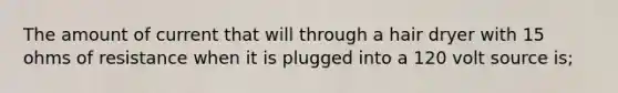 The amount of current that will through a hair dryer with 15 ohms of resistance when it is plugged into a 120 volt source is;