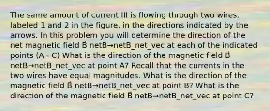 The same amount of current III is flowing through two wires, labeled 1 and 2 in the figure, in the directions indicated by the arrows. In this problem you will determine the direction of the net magnetic field B⃗ netB→netB_net_vec at each of the indicated points (A - C) What is the direction of the magnetic field B⃗ netB→netB_net_vec at point A? Recall that the currents in the two wires have equal magnitudes. What is the direction of the magnetic field B⃗ netB→netB_net_vec at point B? What is the direction of the magnetic field B⃗ netB→netB_net_vec at point C?