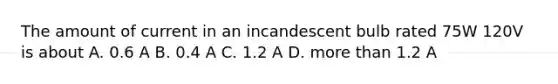 The amount of current in an incandescent bulb rated 75W 120V is about A. 0.6 A B. 0.4 A C. 1.2 A D. more than 1.2 A