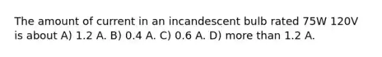 The amount of current in an incandescent bulb rated 75W 120V is about A) 1.2 A. B) 0.4 A. C) 0.6 A. D) more than 1.2 A.