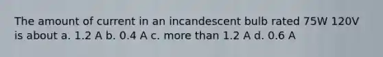 The amount of current in an incandescent bulb rated 75W 120V is about a. 1.2 A b. 0.4 A c. more than 1.2 A d. 0.6 A