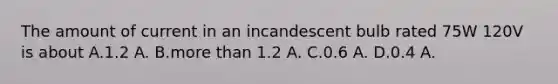 The amount of current in an incandescent bulb rated 75W 120V is about A.1.2 A. B.more than 1.2 A. C.0.6 A. D.0.4 A.