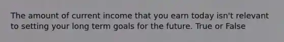 The amount of current income that you earn today isn't relevant to setting your long term goals for the future. True or False