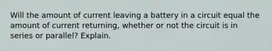 Will the amount of current leaving a battery in a circuit equal the amount of current returning, whether or not the circuit is in series or parallel? Explain.