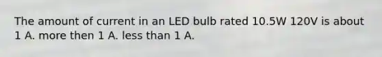 The amount of current in an LED bulb rated 10.5W 120V is about 1 A. more then 1 A. less than 1 A.