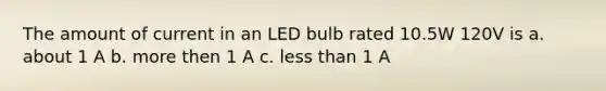 The amount of current in an LED bulb rated 10.5W 120V is a. about 1 A b. more then 1 A c. less than 1 A