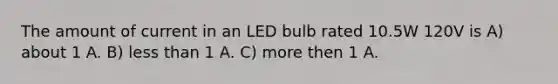 The amount of current in an LED bulb rated 10.5W 120V is A) about 1 A. B) <a href='https://www.questionai.com/knowledge/k7BtlYpAMX-less-than' class='anchor-knowledge'>less than</a> 1 A. C) more then 1 A.