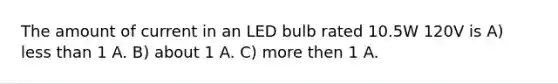 The amount of current in an LED bulb rated 10.5W 120V is A) less than 1 A. B) about 1 A. C) more then 1 A.