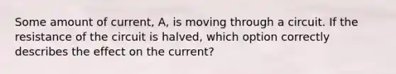 Some amount of current, A, is moving through a circuit. If the resistance of the circuit is halved, which option correctly describes the effect on the current?