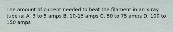 The amount of current needed to heat the filament in an x-ray tube is: A. 3 to 5 amps B. 10-15 amps C. 50 to 75 amps D. 100 to 150 amps