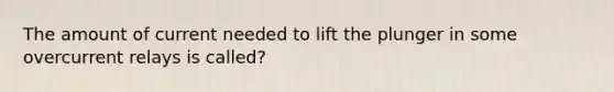 The amount of current needed to lift the plunger in some overcurrent relays is called?