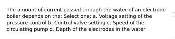 The amount of current passed through the water of an electrode boiler depends on the: Select one: a. Voltage setting of the pressure control b. Control valve setting c. Speed of the circulating pump d. Depth of the electrodes in the water